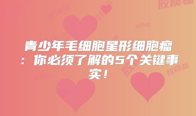 青少年毛细胞星形细胞瘤：你必须了解的5个关键事实！