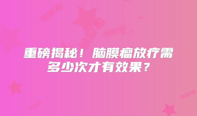 重磅揭秘！脑膜瘤放疗需多少次才有效果？