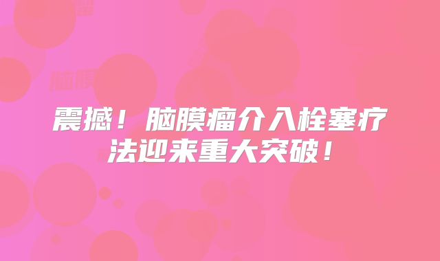 震撼！脑膜瘤介入栓塞疗法迎来重大突破！