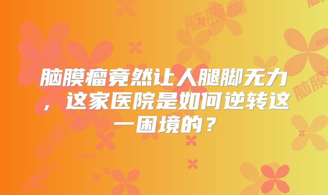 脑膜瘤竟然让人腿脚无力，这家医院是如何逆转这一困境的？