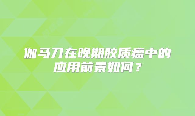 伽马刀在晚期胶质瘤中的应用前景如何？