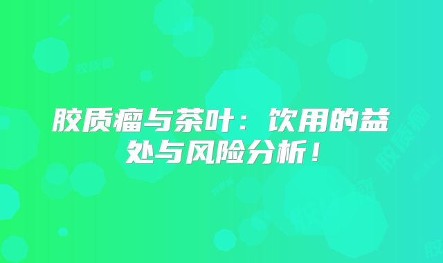 胶质瘤与茶叶：饮用的益处与风险分析！
