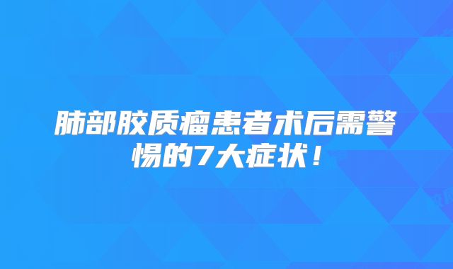 肺部胶质瘤患者术后需警惕的7大症状！
