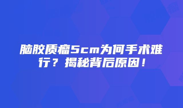 脑胶质瘤5cm为何手术难行？揭秘背后原因！