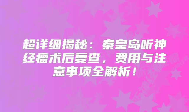 超详细揭秘：秦皇岛听神经瘤术后复查，费用与注意事项全解析！