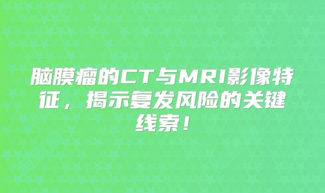脑膜瘤的CT与MRI影像特征，揭示复发风险的关键线索！