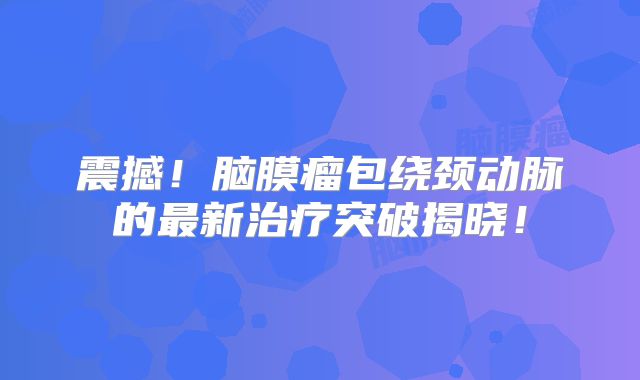 震撼！脑膜瘤包绕颈动脉的最新治疗突破揭晓！