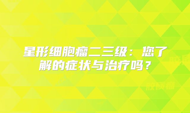 星形细胞瘤二三级：您了解的症状与治疗吗？
