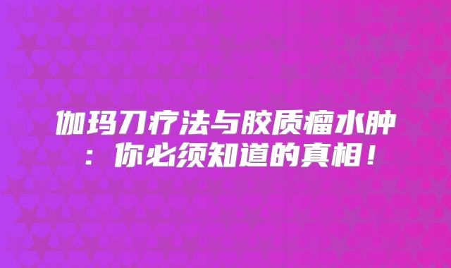 伽玛刀疗法与胶质瘤水肿：你必须知道的真相！