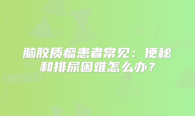 脑胶质瘤患者常见：便秘和排尿困难怎么办？