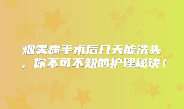 烟雾病手术后几天能洗头，你不可不知的护理秘诀！