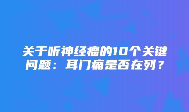 关于听神经瘤的10个关键问题：耳门痛是否在列？