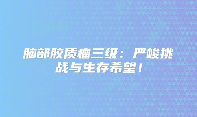 脑部胶质瘤三级：严峻挑战与生存希望！