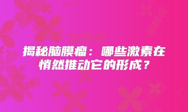 揭秘脑膜瘤：哪些激素在悄然推动它的形成？