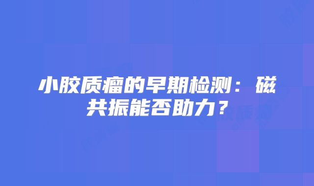 小胶质瘤的早期检测：磁共振能否助力？