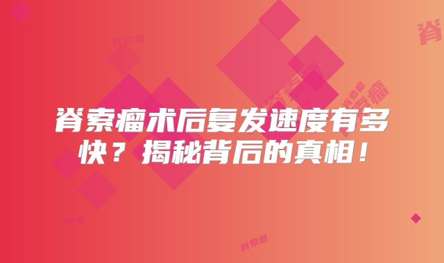 脊索瘤术后复发速度有多快？揭秘背后的真相！