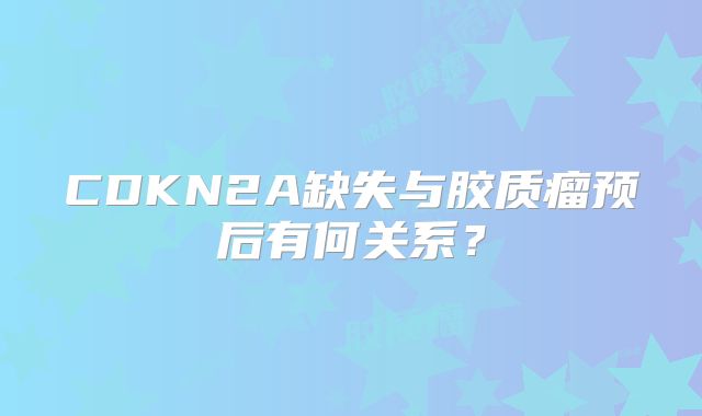 CDKN2A缺失与胶质瘤预后有何关系？