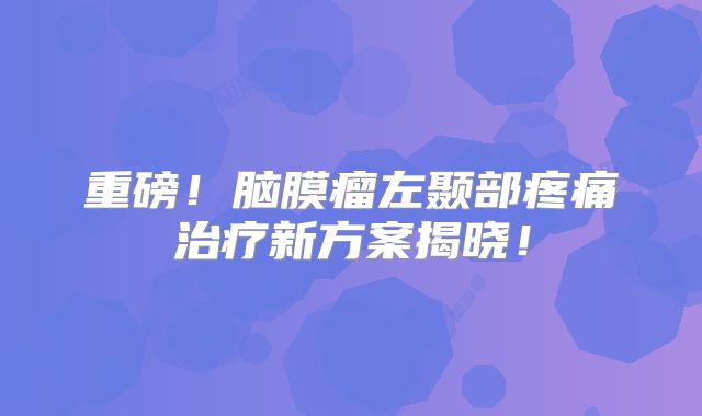 重磅！脑膜瘤左颞部疼痛治疗新方案揭晓！