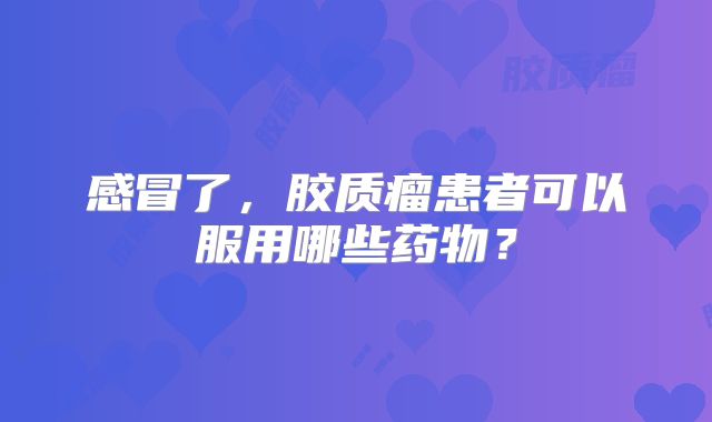 感冒了，胶质瘤患者可以服用哪些药物？