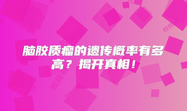 脑胶质瘤的遗传概率有多高？揭开真相！