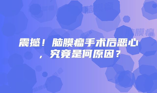 震撼！脑膜瘤手术后恶心，究竟是何原因？