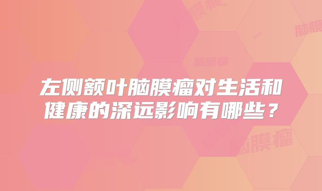 左侧额叶脑膜瘤对生活和健康的深远影响有哪些？