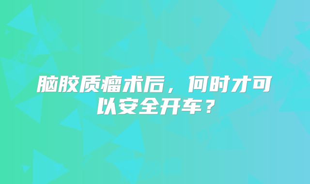 脑胶质瘤术后，何时才可以安全开车？