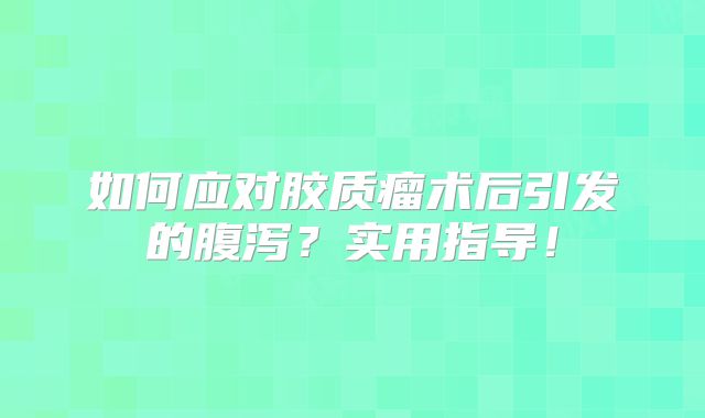 如何应对胶质瘤术后引发的腹泻？实用指导！