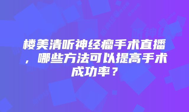 楼美清听神经瘤手术直播，哪些方法可以提高手术成功率？