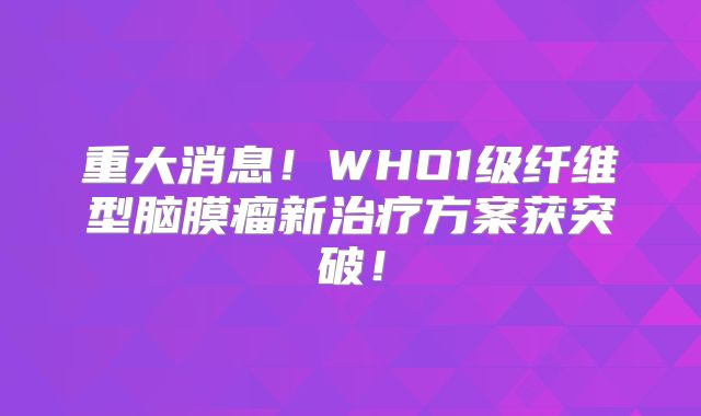 重大消息！WHO1级纤维型脑膜瘤新治疗方案获突破！