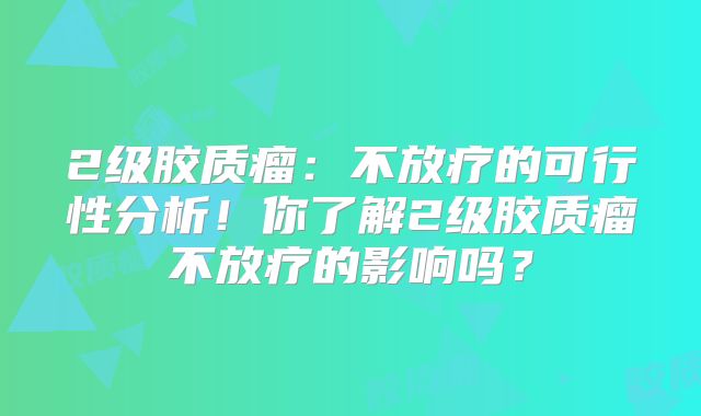 2级胶质瘤：不放疗的可行性分析！你了解2级胶质瘤不放疗的影响吗？