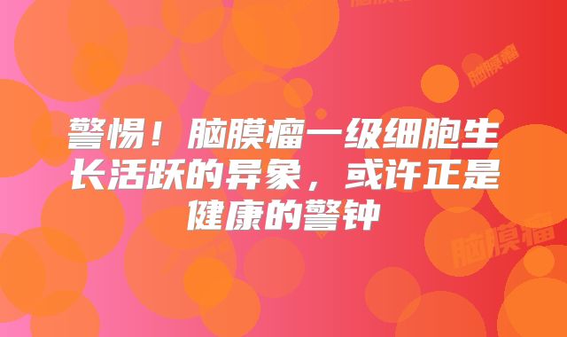 警惕！脑膜瘤一级细胞生长活跃的异象，或许正是健康的警钟