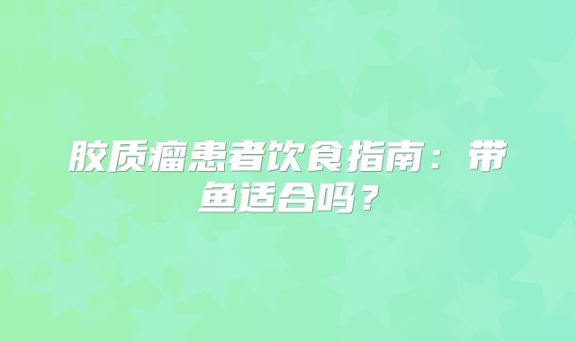 胶质瘤患者饮食指南：带鱼适合吗？