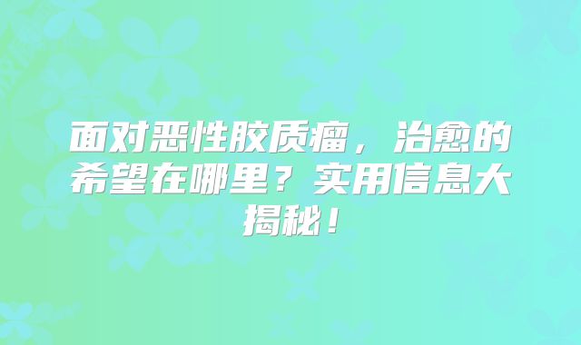 面对恶性胶质瘤，治愈的希望在哪里？实用信息大揭秘！