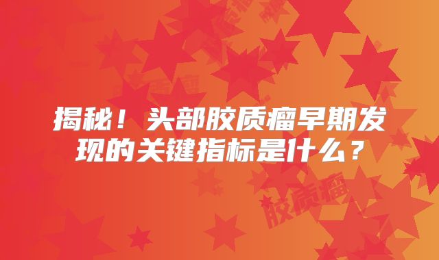 揭秘！头部胶质瘤早期发现的关键指标是什么？