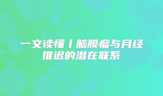 一文读懂丨脑膜瘤与月经推迟的潜在联系