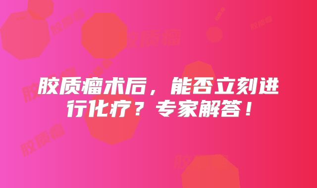 胶质瘤术后，能否立刻进行化疗？专家解答！