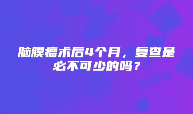 脑膜瘤术后4个月，复查是必不可少的吗？