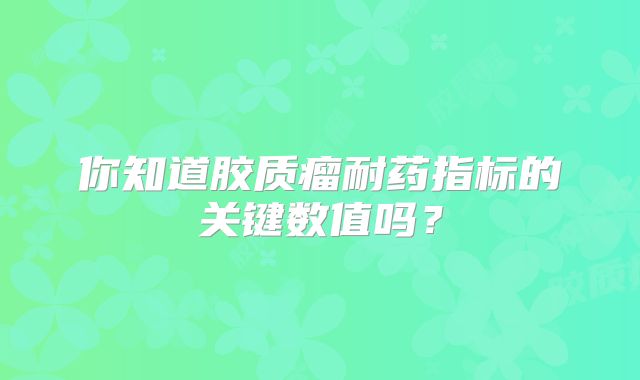 你知道胶质瘤耐药指标的关键数值吗？