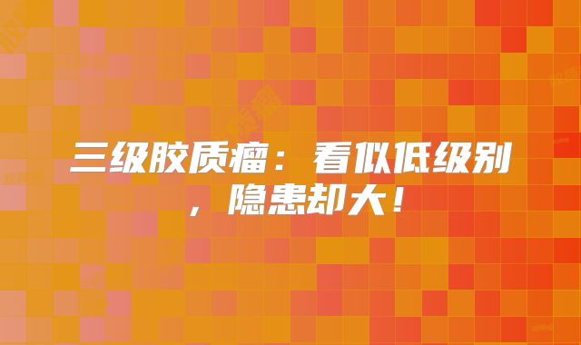 三级胶质瘤：看似低级别，隐患却大！
