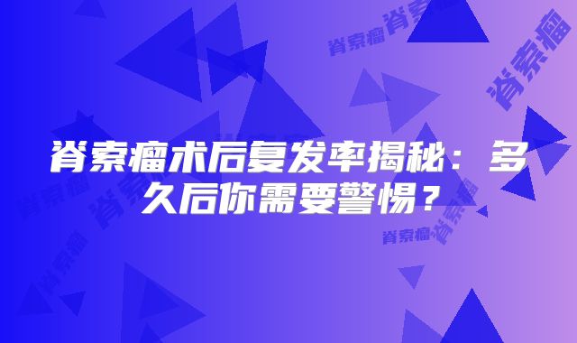 脊索瘤术后复发率揭秘：多久后你需要警惕？