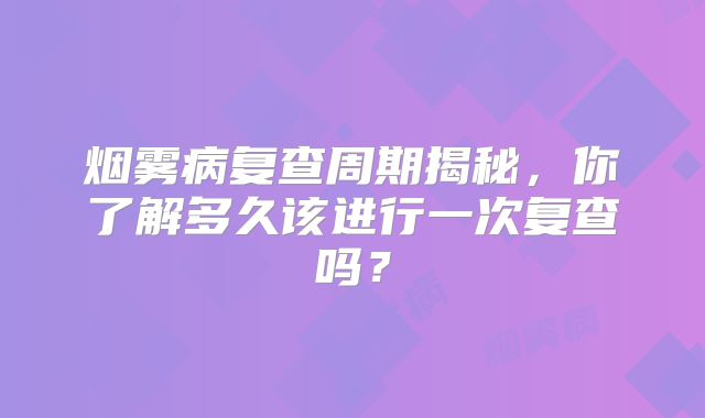 烟雾病复查周期揭秘，你了解多久该进行一次复查吗？
