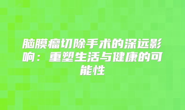 脑膜瘤切除手术的深远影响：重塑生活与健康的可能性
