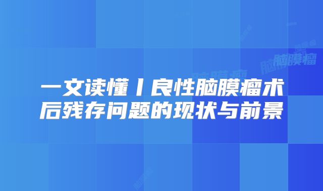 一文读懂丨良性脑膜瘤术后残存问题的现状与前景