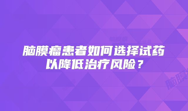 脑膜瘤患者如何选择试药以降低治疗风险？