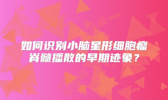 如何识别小脑星形细胞瘤脊髓播散的早期迹象？