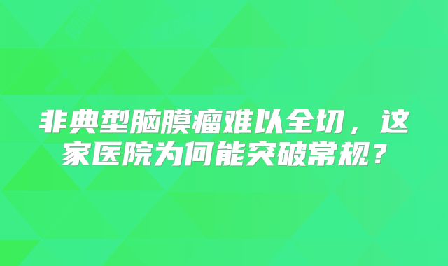 非典型脑膜瘤难以全切，这家医院为何能突破常规？
