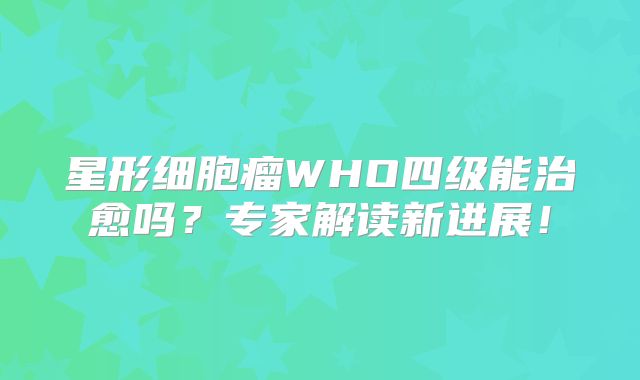星形细胞瘤WHO四级能治愈吗？专家解读新进展！