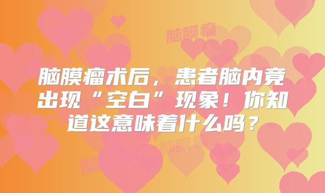 脑膜瘤术后，患者脑内竟出现“空白”现象！你知道这意味着什么吗？