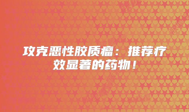 攻克恶性胶质瘤：推荐疗效显著的药物！